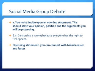 Social Media Group Debate 
 1. You must decide upon an opening statement. This 
should state your opinion, position and the arguments you 
will be proposing. 
 E.g. Censorship is wrong because everyone has the right to 
free speech. 
 Openning statement: you can connect with friends easier 
and faster 
 