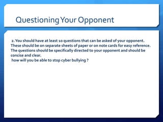 Questioning Your Opponent 
2. You should have at least 10 questions that can be asked of your opponent. 
These should be on separate sheets of paper or on note cards for easy reference. 
The questions should be specifically directed to your opponent and should be 
concise and clear. 
how will you be able to stop cyber bullying ? 
 