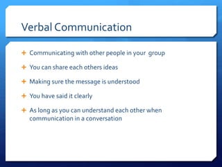 Verbal Communication 
 Communicating with other people in your group 
 You can share each others ideas 
 Making sure the message is understood 
 You have said it clearly 
 As long as you can understand each other when 
communication in a conversation 
 