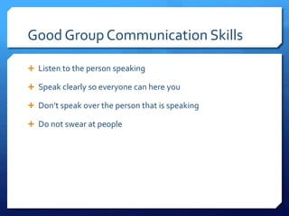 Good Group Communication Skills 
 Listen to the person speaking 
 Speak clearly so everyone can here you 
 Don’t speak over the person that is speaking 
 Do not swear at people 
 