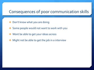 Consequences of poor communication skills 
 Don’t know what you are doing 
 Some people would not want to work with you 
 Wont be able to get your ideas across 
 Might not be able to get the job in a interview 
 