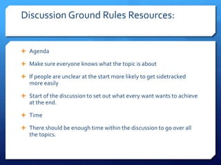 Discussion Ground Rules Resources: 
 Agenda 
 Make sure everyone knows what the topic is about 
 If people are unclear at the start more likely to get sidetracked 
more easily 
 Start of the discussion to set out what every want wants to achieve 
at the end. 
 Time 
 There should be enough time within the discussion to go over all 
the topics. 
 