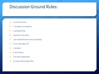 Discussion Ground Rules: 
 1. honor time limits 
 2. be additive not repetitive 
 3. participate fully 
 4.be open to new ideas. 
 5. be respectful to those who are speaking 
 6. turn walki talkies off. 
 7. be polite 
 8. don’t be lazy 
 9. let other people speak 
 10.respect other peoples ideas 
 