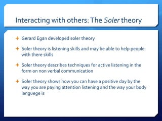 Interacting with others: The Soler theory 
 Gerard Egan developed soler theory 
 Soler theory is listening skills and may be able to help people 
with there skills 
 Soler theory describes techniques for active listening in the 
form on non verbal communication 
 Soler theory shows how you can have a positive day by the 
way you are paying attention listening and the way your body 
languege is 
 