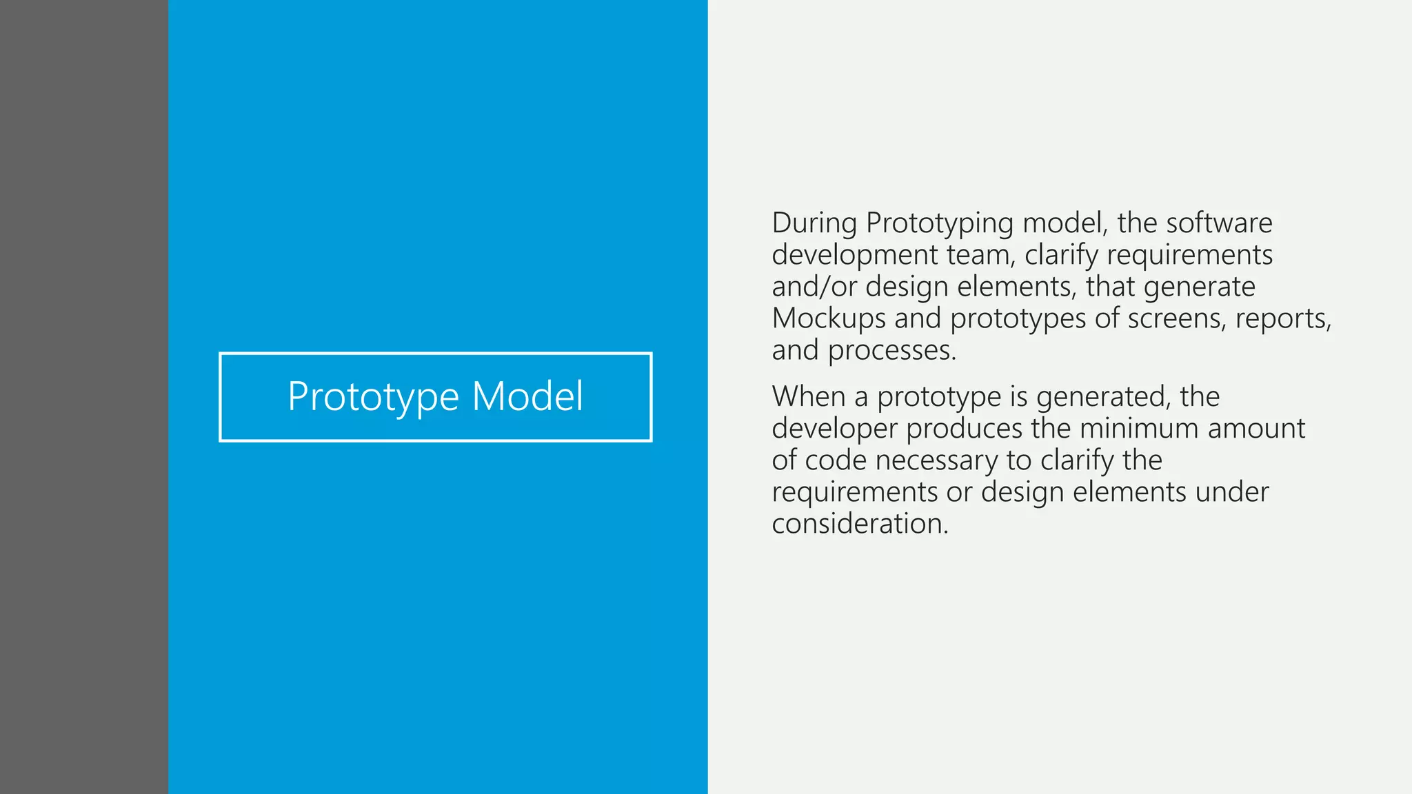 Prototype Model
During Prototyping model, the software
development team, clarify requirements
and/or design elements, that generate
Mockups and prototypes of screens, reports,
and processes.
When a prototype is generated, the
developer produces the minimum amount
of code necessary to clarify the
requirements or design elements under
consideration.
 