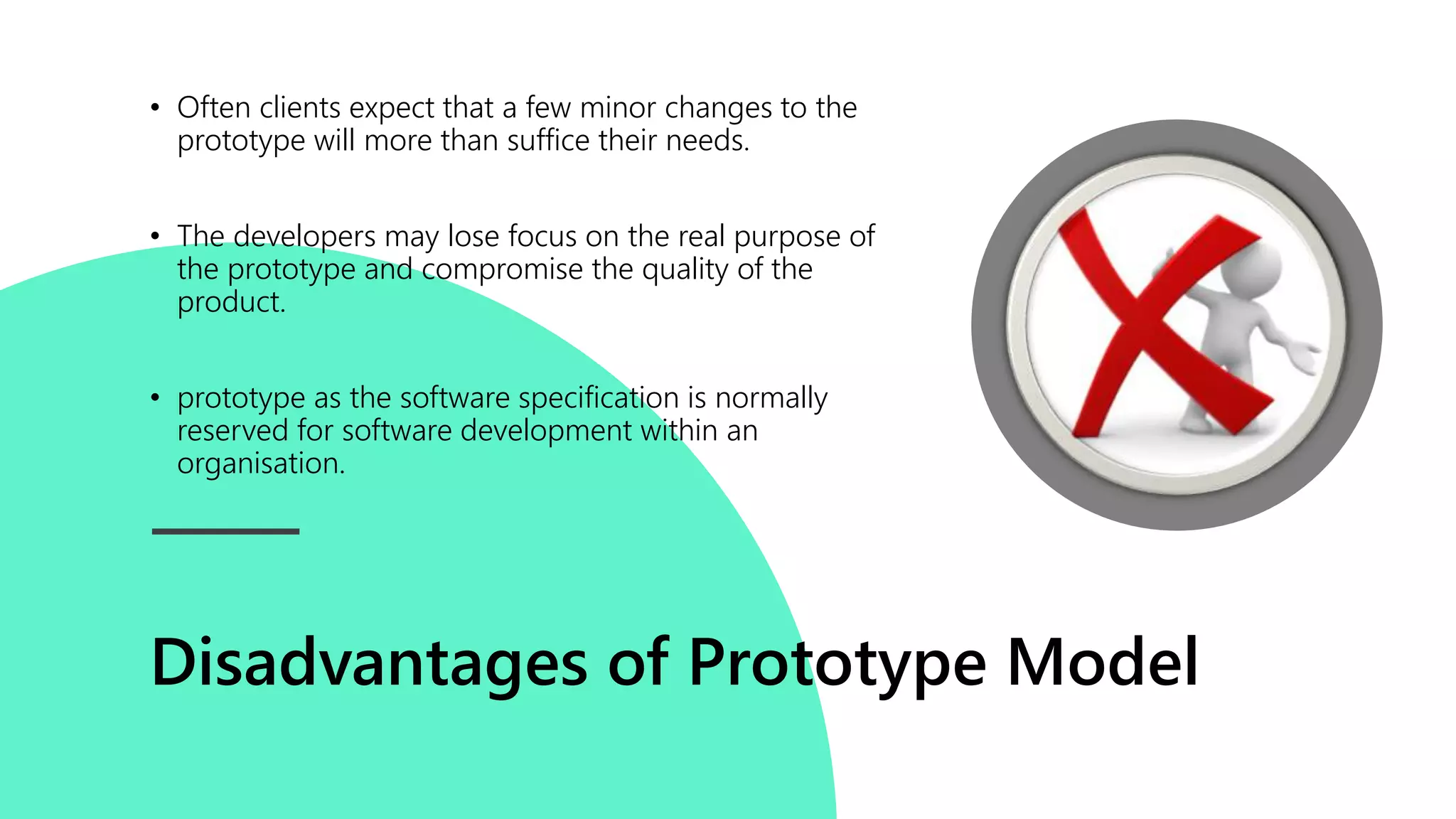 Disadvantages of Prototype Model
• Often clients expect that a few minor changes to the
prototype will more than suffice their needs.
• The developers may lose focus on the real purpose of
the prototype and compromise the quality of the
product.
• prototype as the software specification is normally
reserved for software development within an
organisation.
 