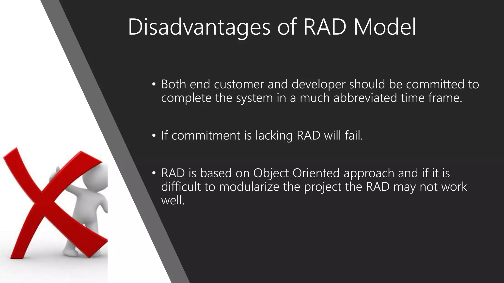 Disadvantages of RAD Model
• Both end customer and developer should be committed to
complete the system in a much abbreviated time frame.
• If commitment is lacking RAD will fail.
• RAD is based on Object Oriented approach and if it is
difficult to modularize the project the RAD may not work
well.
 