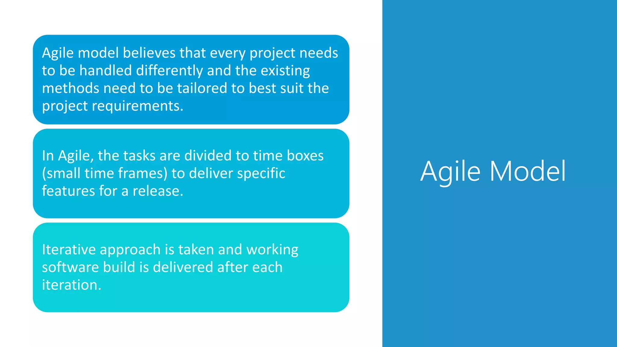 Agile Model
Agile model believes that every project needs
to be handled differently and the existing
methods need to be tailored to best suit the
project requirements.
In Agile, the tasks are divided to time boxes
(small time frames) to deliver specific
features for a release.
Iterative approach is taken and working
software build is delivered after each
iteration.
 