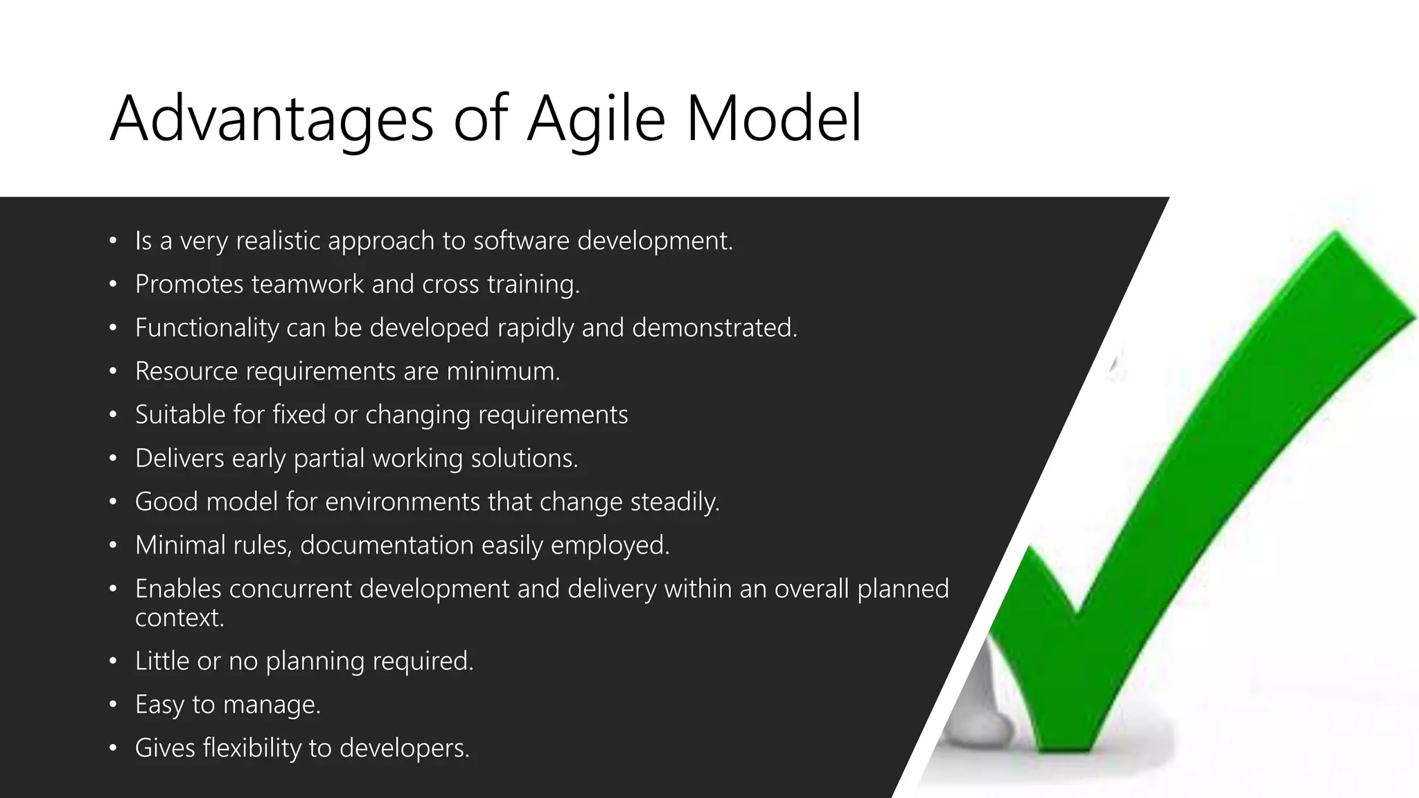 Advantages of Agile Model
• Is a very realistic approach to software development.
• Promotes teamwork and cross training.
• Functionality can be developed rapidly and demonstrated.
• Resource requirements are minimum.
• Suitable for fixed or changing requirements
• Delivers early partial working solutions.
• Good model for environments that change steadily.
• Minimal rules, documentation easily employed.
• Enables concurrent development and delivery within an overall planned
context.
• Little or no planning required.
• Easy to manage.
• Gives flexibility to developers.
 