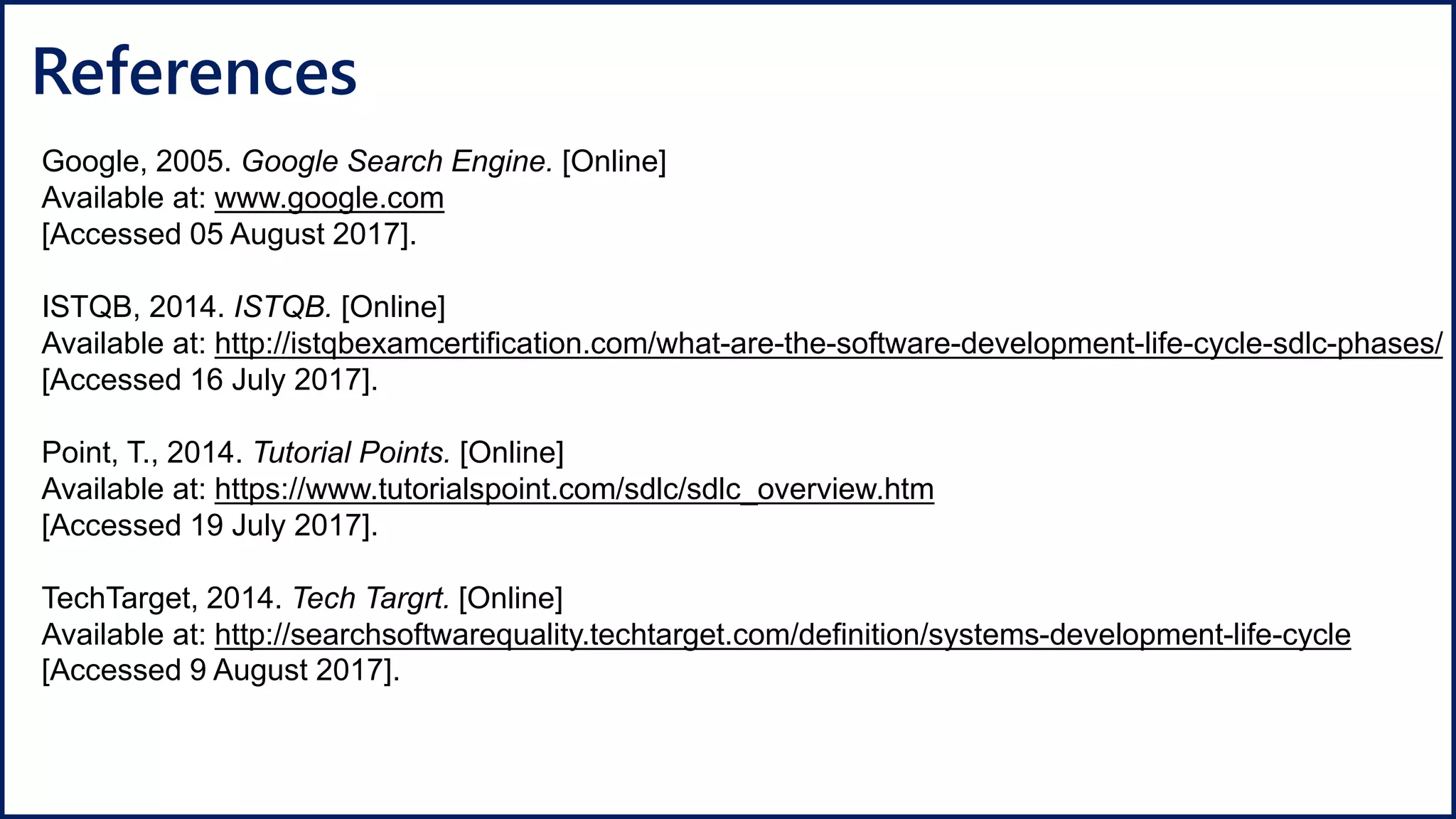 References
Google, 2005. Google Search Engine. [Online]
Available at: www.google.com
[Accessed 05 August 2017].
ISTQB, 2014. ISTQB. [Online]
Available at: http://istqbexamcertification.com/what-are-the-software-development-life-cycle-sdlc-phases/
[Accessed 16 July 2017].
Point, T., 2014. Tutorial Points. [Online]
Available at: https://www.tutorialspoint.com/sdlc/sdlc_overview.htm
[Accessed 19 July 2017].
TechTarget, 2014. Tech Targrt. [Online]
Available at: http://searchsoftwarequality.techtarget.com/definition/systems-development-life-cycle
[Accessed 9 August 2017].
 