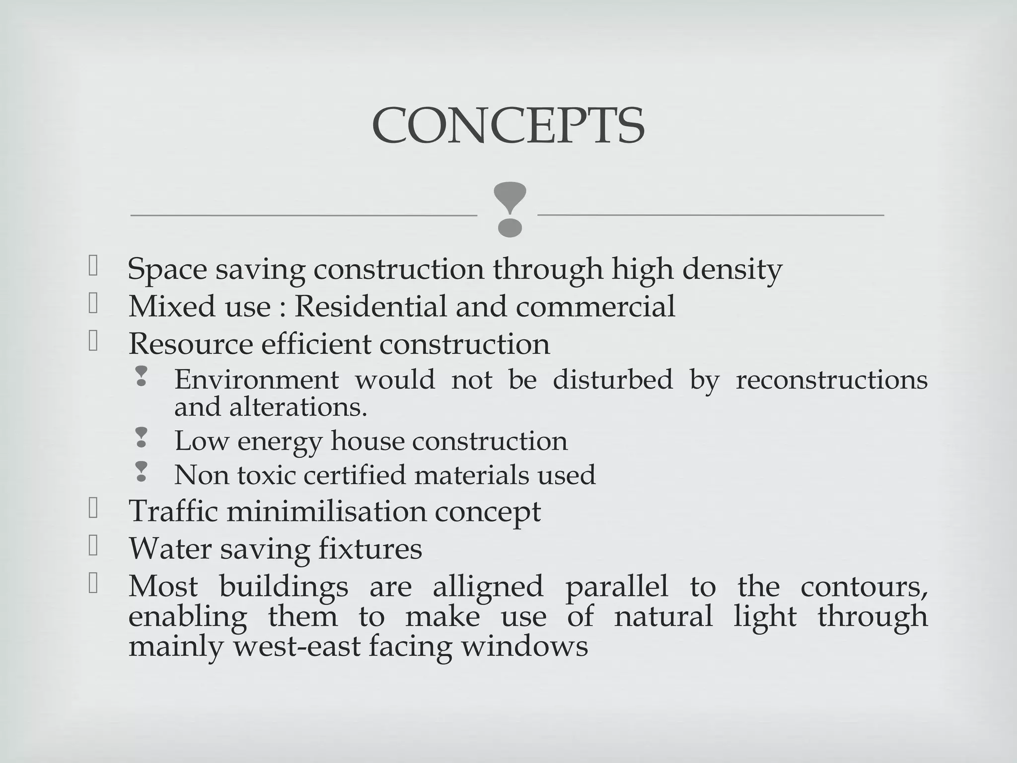 CONCEPTS



 Space saving construction through high density
 Mixed use : Residential and commercial
 Resource efficient construction

 Environment would not be disturbed by reconstructions
and alterations.
 Low energy house construction
 Non toxic certified materials used

 Traffic minimilisation concept
 Water saving fixtures
 Most buildings are alligned parallel to the contours,
enabling them to make use of natural light through
mainly west-east facing windows

 