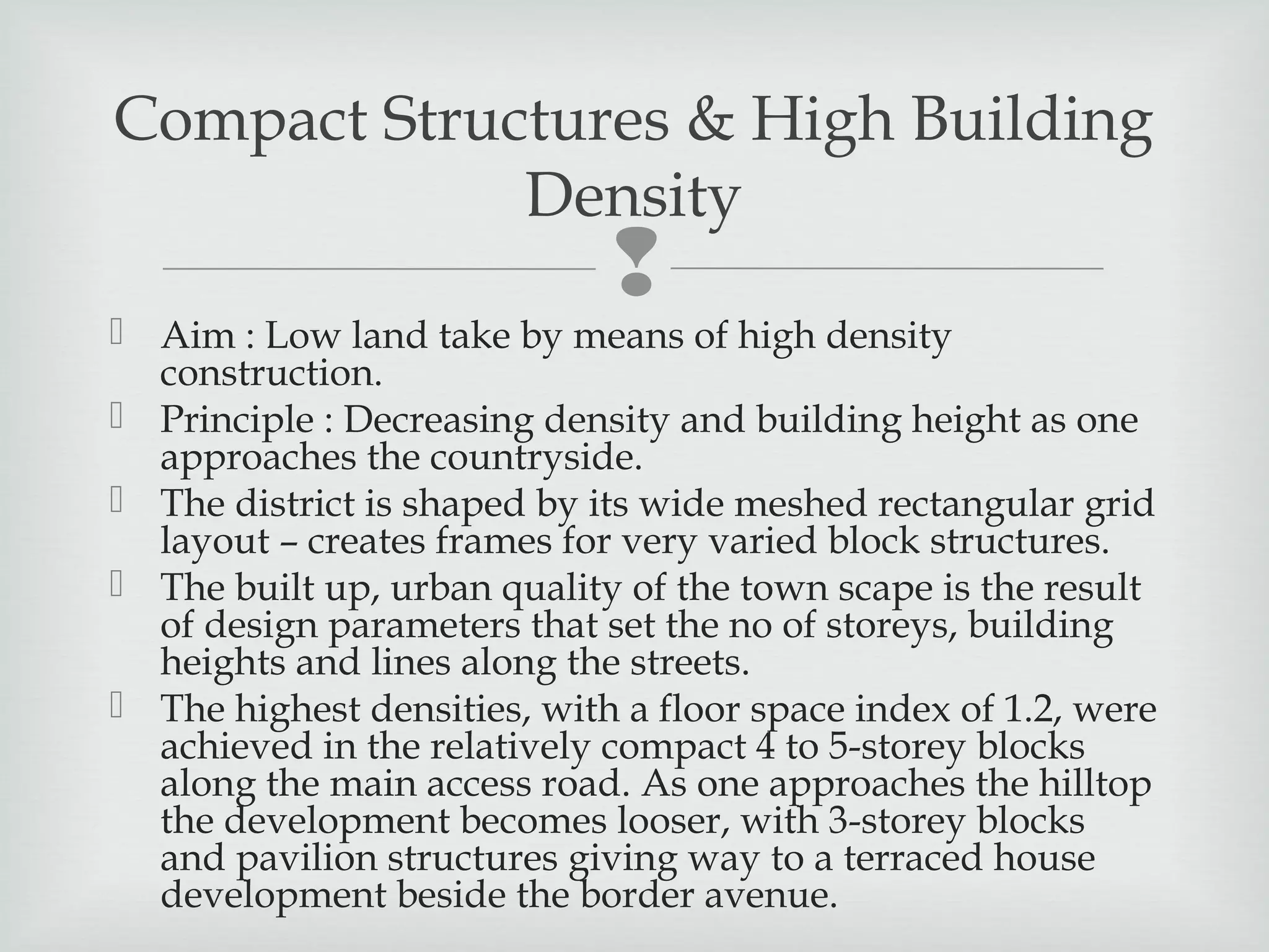 Compact Structures & High Building
Density



 Aim : Low land take by means of high density
construction.
 Principle : Decreasing density and building height as one
approaches the countryside.
 The district is shaped by its wide meshed rectangular grid
layout – creates frames for very varied block structures.
 The built up, urban quality of the town scape is the result
of design parameters that set the no of storeys, building
heights and lines along the streets.
 The highest densities, with a floor space index of 1.2, were
achieved in the relatively compact 4 to 5-storey blocks
along the main access road. As one approaches the hilltop
the development becomes looser, with 3-storey blocks
and pavilion structures giving way to a terraced house
development beside the border avenue.

 