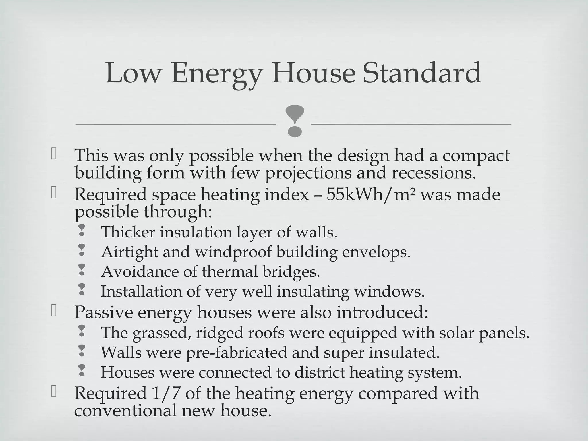 Low Energy House Standard



 This was only possible when the design had a compact
building form with few projections and recessions.
 Required space heating index – 55kWh/m² was made
possible through:





Thicker insulation layer of walls.
Airtight and windproof building envelops.
Avoidance of thermal bridges.
Installation of very well insulating windows.

 Passive energy houses were also introduced:

 The grassed, ridged roofs were equipped with solar panels.
 Walls were pre-fabricated and super insulated.
 Houses were connected to district heating system.

 Required 1/7 of the heating energy compared with
conventional new house.

 