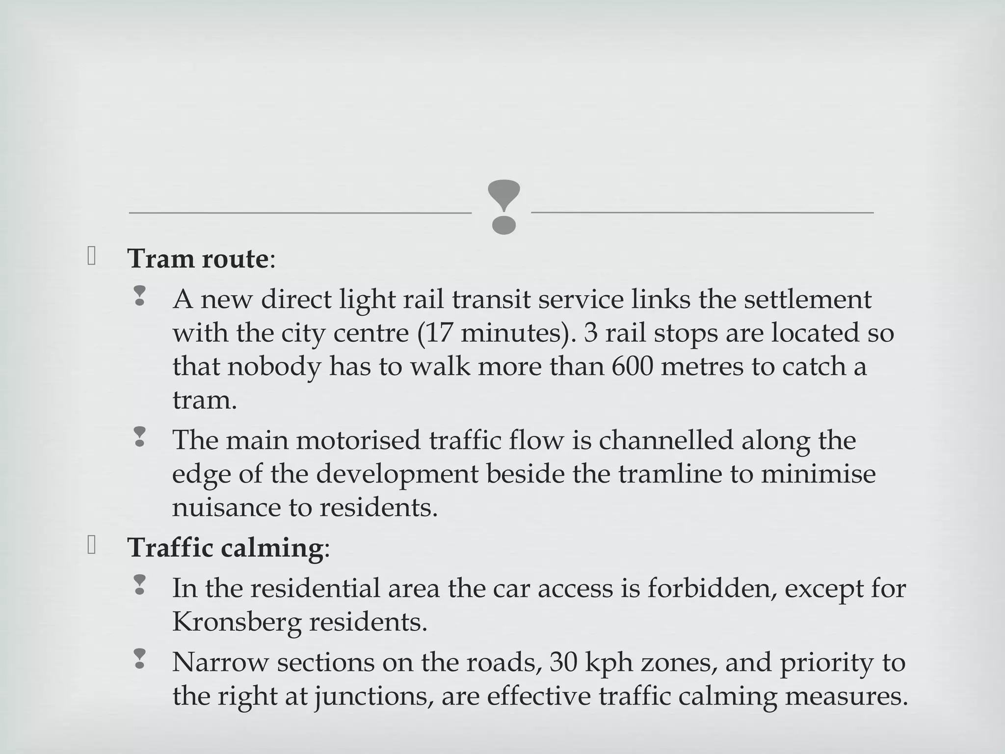 





Tram route:
 A new direct light rail transit service links the settlement
with the city centre (17 minutes). 3 rail stops are located so
that nobody has to walk more than 600 metres to catch a
tram.
 The main motorised traffic flow is channelled along the
edge of the development beside the tramline to minimise
nuisance to residents.
Traffic calming:
 In the residential area the car access is forbidden, except for
Kronsberg residents.
 Narrow sections on the roads, 30 kph zones, and priority to
the right at junctions, are effective traffic calming measures.

 