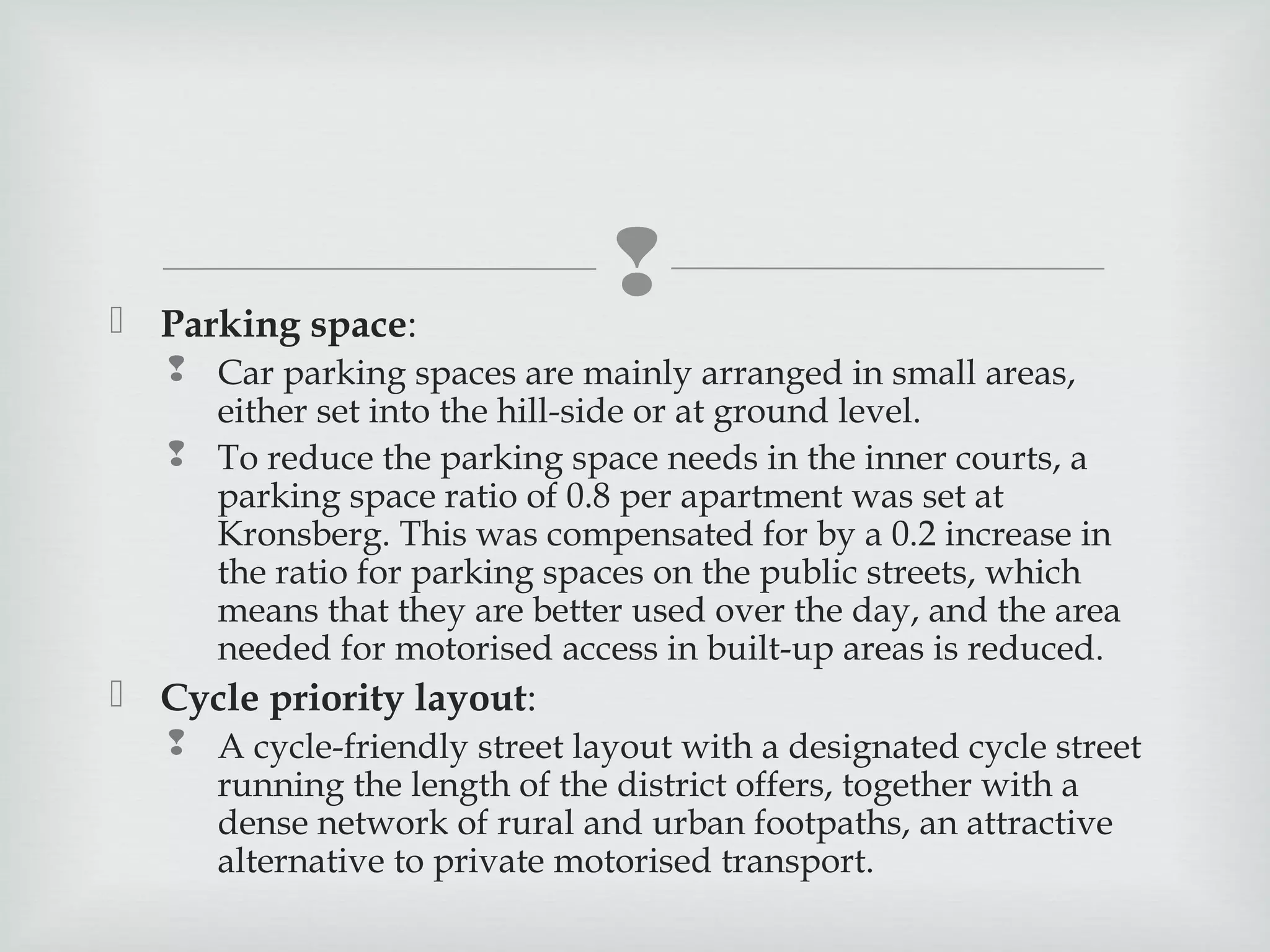  Parking space:



 Car parking spaces are mainly arranged in small areas,
either set into the hill-side or at ground level.
 To reduce the parking space needs in the inner courts, a
parking space ratio of 0.8 per apartment was set at
Kronsberg. This was compensated for by a 0.2 increase in
the ratio for parking spaces on the public streets, which
means that they are better used over the day, and the area
needed for motorised access in built-up areas is reduced.

 Cycle priority layout:
 A cycle-friendly street layout with a designated cycle street
running the length of the district offers, together with a
dense network of rural and urban footpaths, an attractive
alternative to private motorised transport.

 