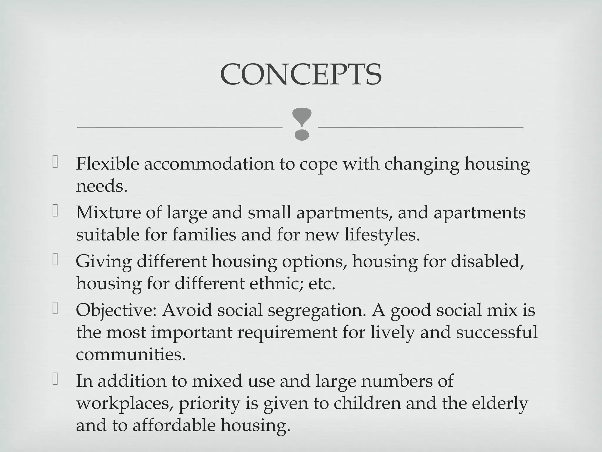CONCEPTS


 Flexible accommodation to cope with changing housing
needs.
 Mixture of large and small apartments, and apartments
suitable for families and for new lifestyles.
 Giving different housing options, housing for disabled,
housing for different ethnic; etc.
 Objective: Avoid social segregation. A good social mix is
the most important requirement for lively and successful
communities.
 In addition to mixed use and large numbers of
workplaces, priority is given to children and the elderly
and to affordable housing.

 