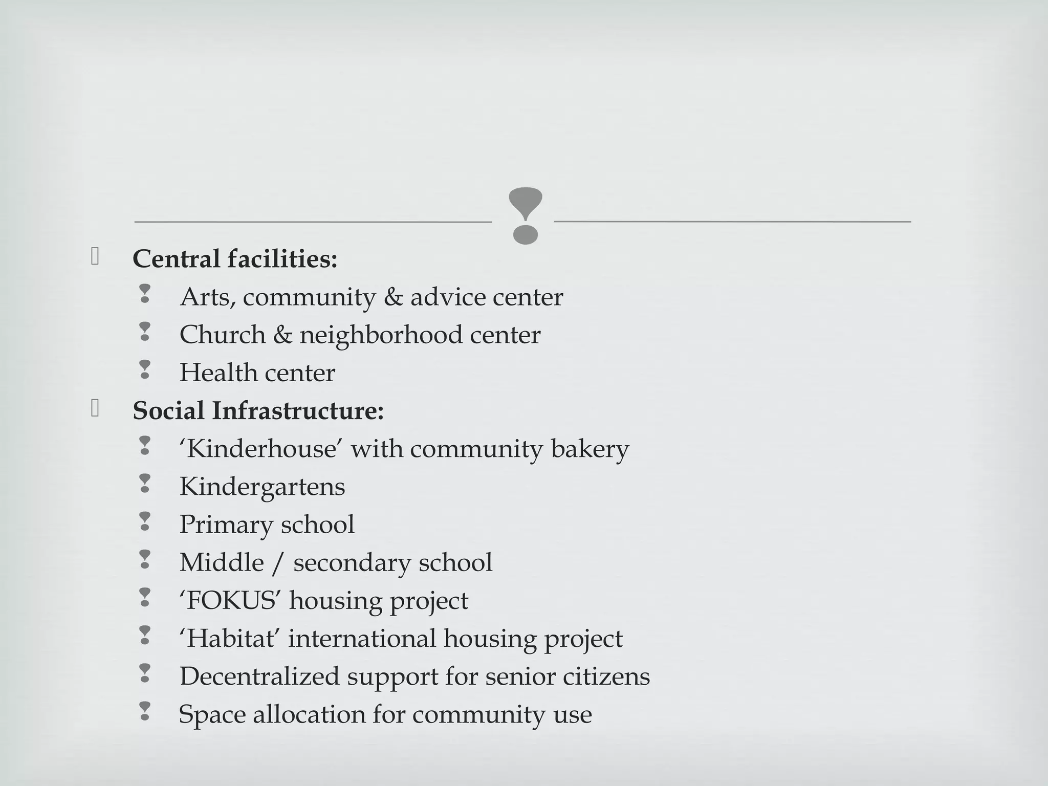 





Central facilities:
 Arts, community & advice center
 Church & neighborhood center
 Health center
Social Infrastructure:
 ‘Kinderhouse’ with community bakery
 Kindergartens
 Primary school
 Middle / secondary school
 ‘FOKUS’ housing project
 ‘Habitat’ international housing project
 Decentralized support for senior citizens
 Space allocation for community use

 