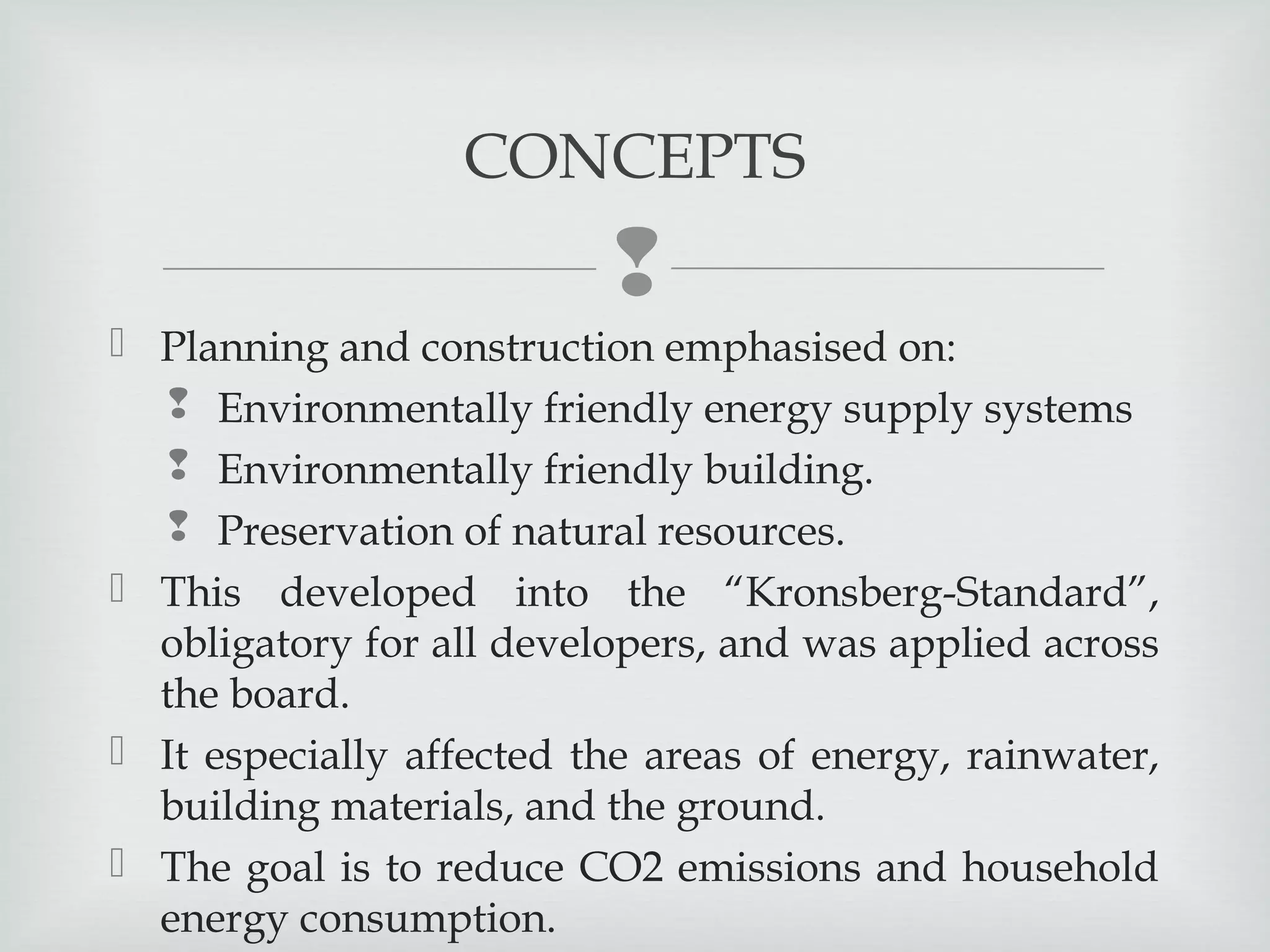 CONCEPTS


 Planning and construction emphasised on:
 Environmentally friendly energy supply systems
 Environmentally friendly building.
 Preservation of natural resources.
 This developed into the “Kronsberg-Standard”,
obligatory for all developers, and was applied across
the board.
 It especially affected the areas of energy, rainwater,
building materials, and the ground. 
 The goal is to reduce CO2 emissions and household
energy consumption.

 