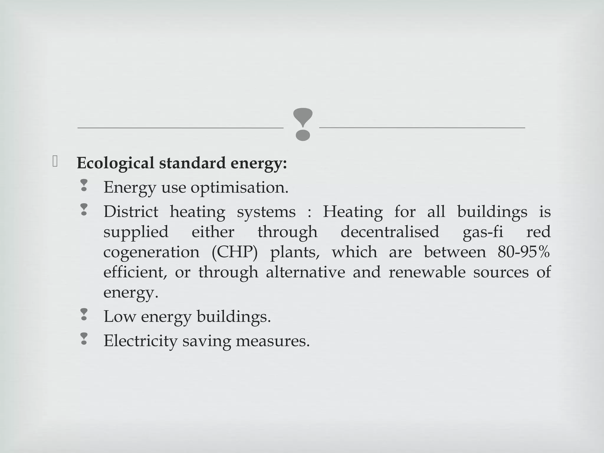 


Ecological standard energy:
 Energy use optimisation.
 District heating systems : Heating for all buildings is
supplied either through decentralised gas-fi red
cogeneration (CHP) plants, which are between 80-95%
efficient, or through alternative and renewable sources of
energy.
 Low energy buildings.
 Electricity saving measures.

 