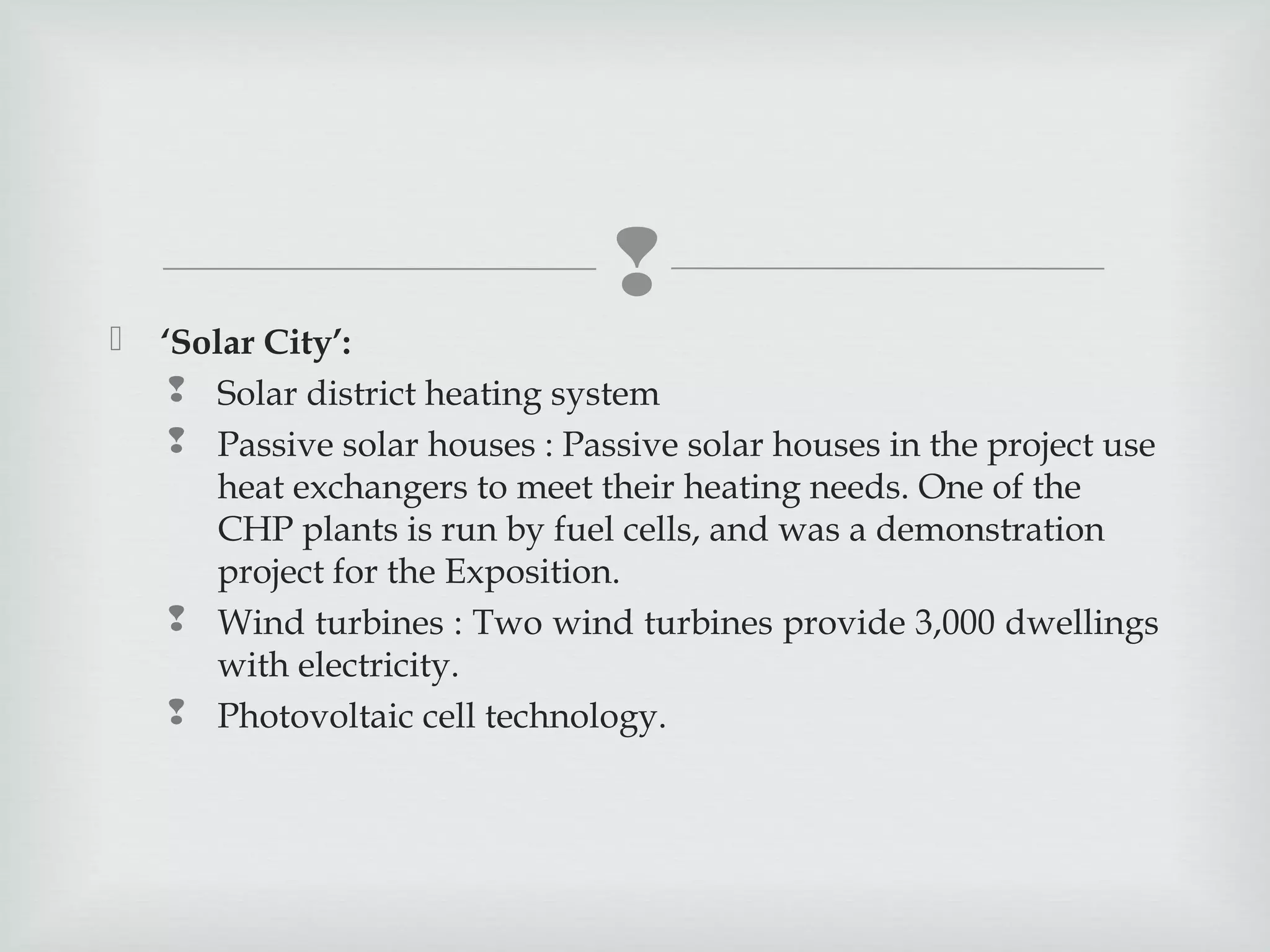 


‘Solar City’:
 Solar district heating system
 Passive solar houses : Passive solar houses in the project use
heat exchangers to meet their heating needs. One of the
CHP plants is run by fuel cells, and was a demonstration
project for the Exposition.
 Wind turbines : Two wind turbines provide 3,000 dwellings
with electricity.
 Photovoltaic cell technology.

 