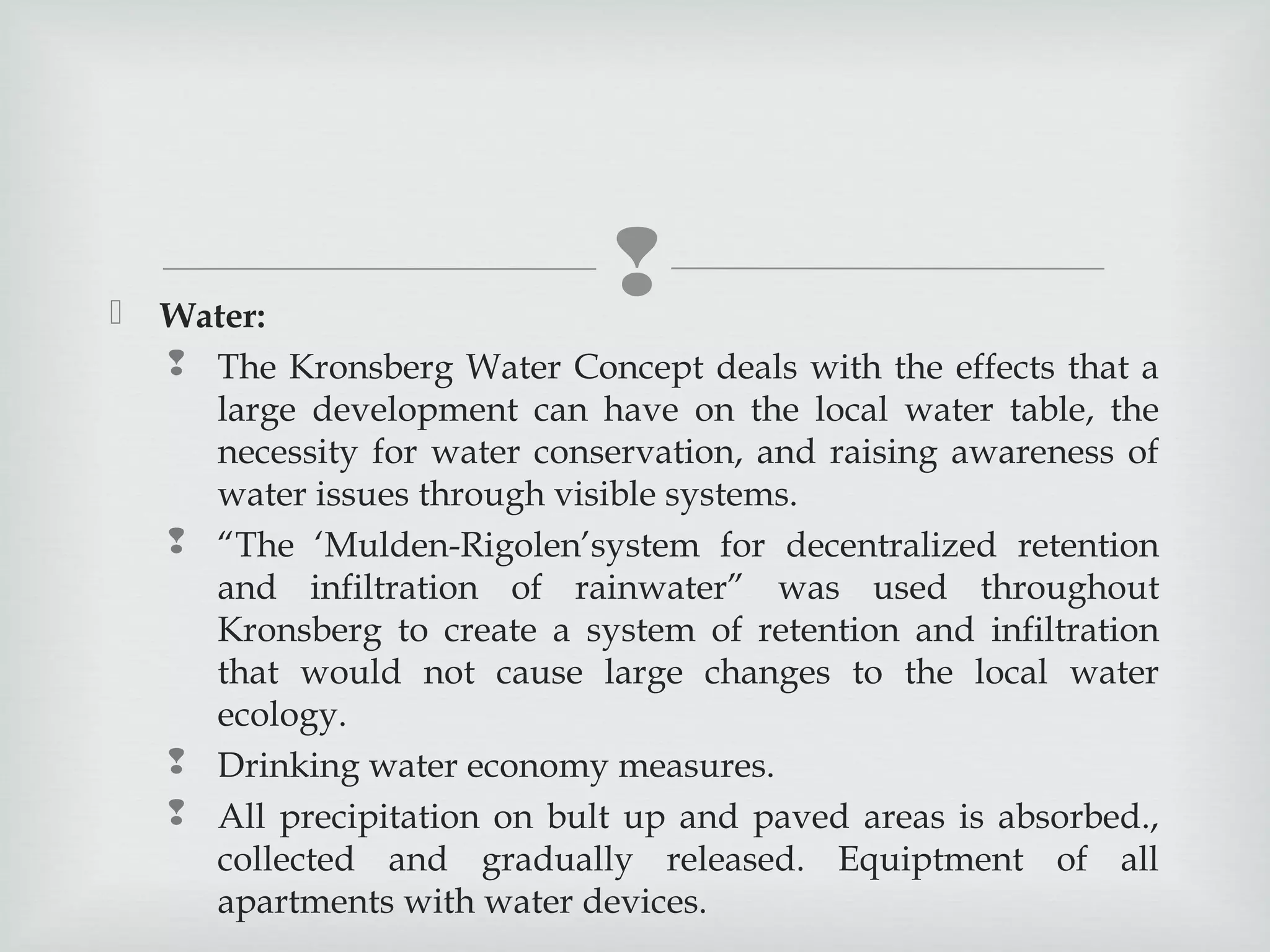



Water:
 The Kronsberg Water Concept deals with the effects that a
large development can have on the local water table, the
necessity for water conservation, and raising awareness of
water issues through visible systems.
 “The ‘Mulden-Rigolen’system for decentralized retention
and infiltration of rainwater” was used throughout
Kronsberg to create a system of retention and infiltration
that would not cause large changes to the local water
ecology.
 Drinking water economy measures.
 All precipitation on bult up and paved areas is absorbed.,
collected and gradually released. Equiptment of all
apartments with water devices.

 