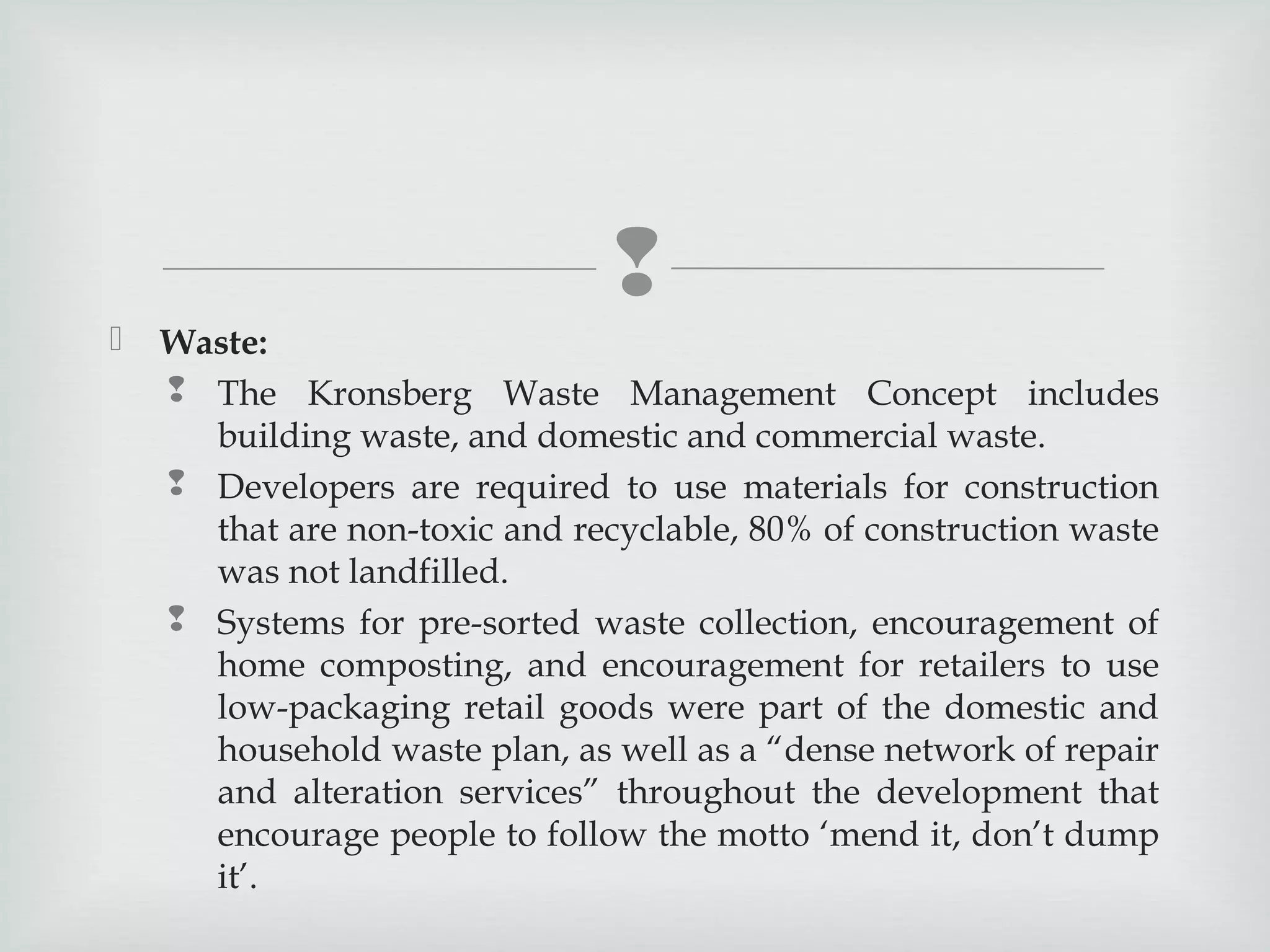 


Waste:
 The Kronsberg Waste Management Concept includes
building waste, and domestic and commercial waste.
 Developers are required to use materials for construction
that are non-toxic and recyclable, 80% of construction waste
was not landfilled.
 Systems for pre-sorted waste collection, encouragement of
home composting, and encouragement for retailers to use
low-packaging retail goods were part of the domestic and
household waste plan, as well as a “dense network of repair
and alteration services” throughout the development that
encourage people to follow the motto ‘mend it, don’t dump
it’.

 