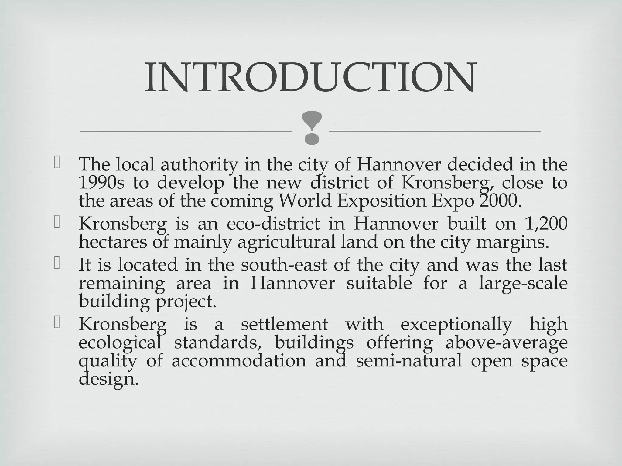 INTRODUCTION



 The local authority in the city of Hannover decided in the
1990s to develop the new district of Kronsberg, close to
the areas of the coming World Exposition Expo 2000.
 Kronsberg is an eco-district in Hannover built on 1,200
hectares of mainly agricultural land on the city margins.
 It is located in the south-east of the city and was the last
remaining area in Hannover suitable for a large-scale
building project.
 Kronsberg is a settlement with exceptionally high
ecological standards, buildings offering above-average
quality of accommodation and semi-natural open space
design.

 