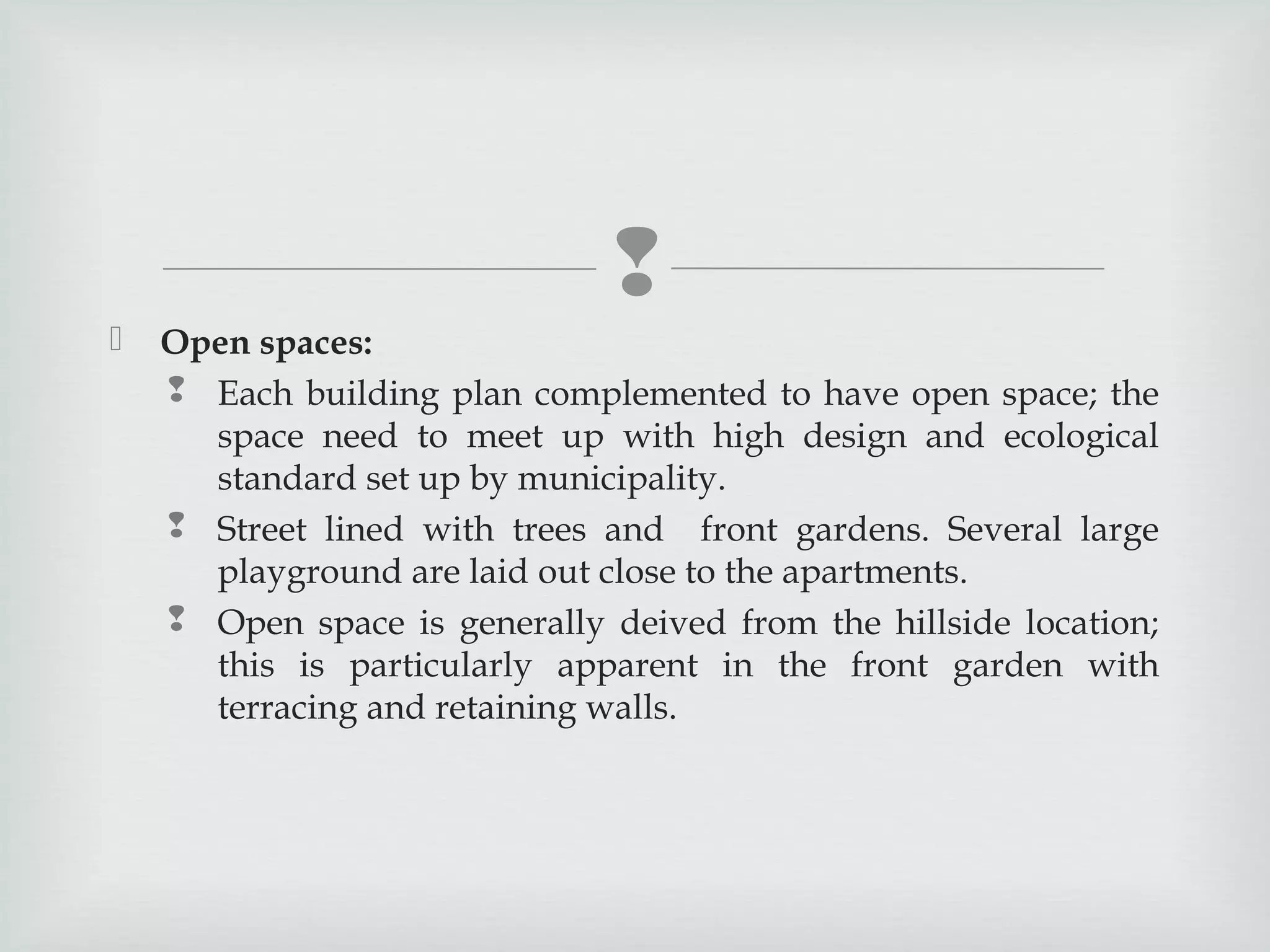 


Open spaces:
 Each building plan complemented to have open space; the
space need to meet up with high design and ecological
standard set up by municipality.
 Street lined with trees and front gardens. Several large
playground are laid out close to the apartments.
 Open space is generally deived from the hillside location;
this is particularly apparent in the front garden with
terracing and retaining walls.

 