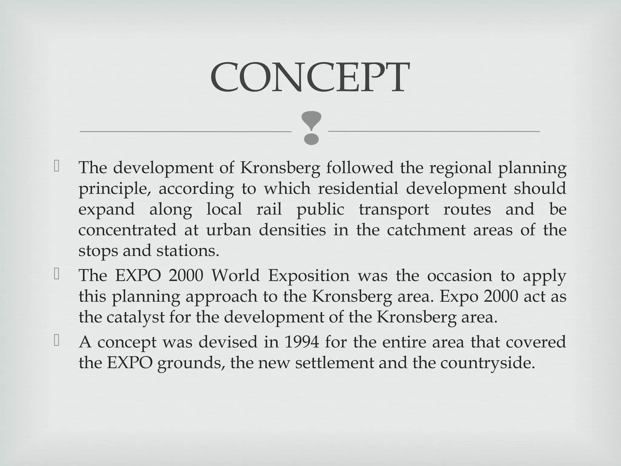 CONCEPT








The development of Kronsberg followed the regional planning
principle, according to which residential development should
expand along local rail public transport routes and be
concentrated at urban densities in the catchment areas of the
stops and stations.
The EXPO 2000 World Exposition was the occasion to apply
this planning approach to the Kronsberg area. Expo 2000 act as
the catalyst for the development of the Kronsberg area.
A concept was devised in 1994 for the entire area that covered
the EXPO grounds, the new settlement and the countryside.

 