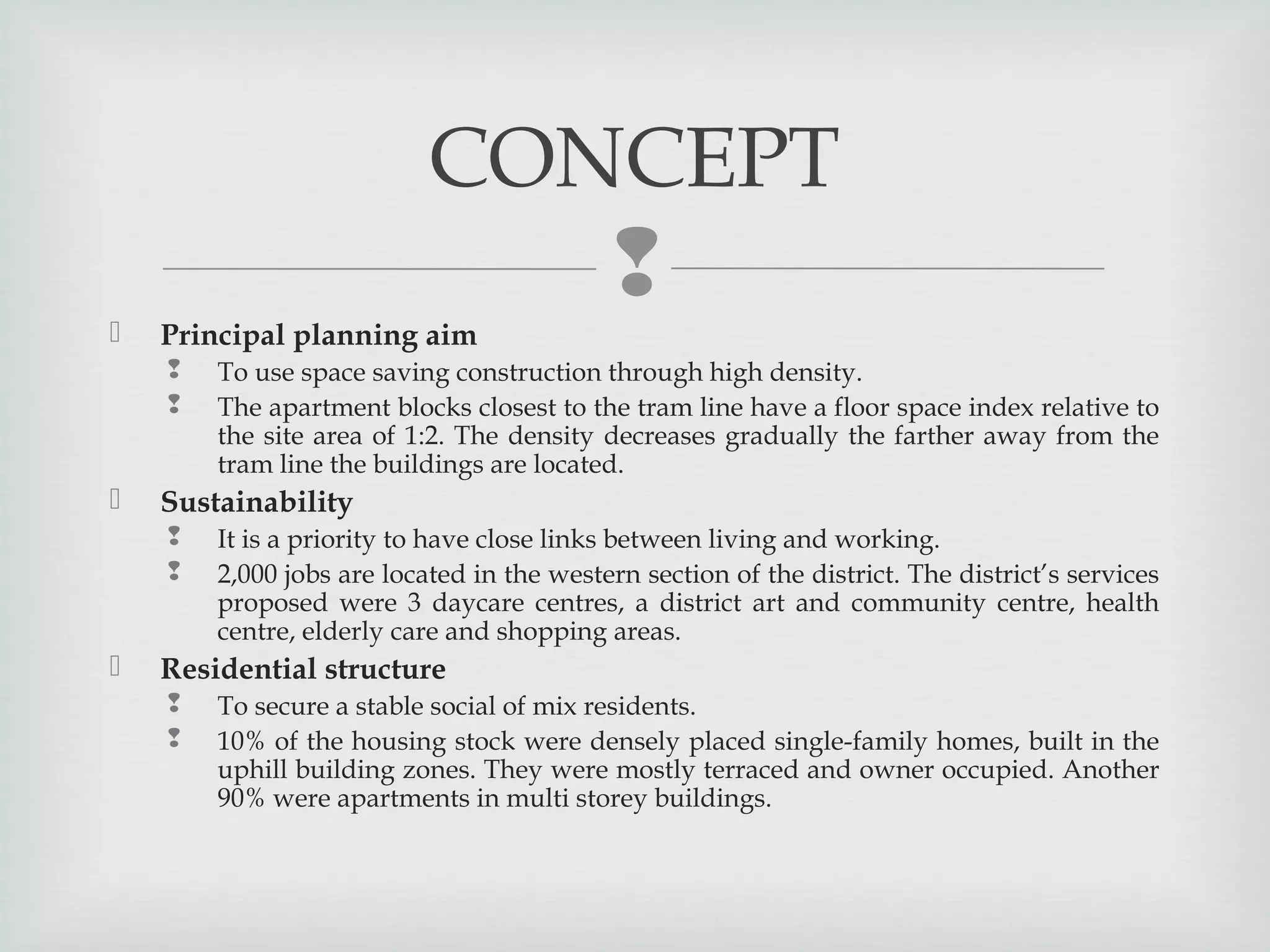 CONCEPT




Principal planning aim





Sustainability





To use space saving construction through high density.
The apartment blocks closest to the tram line have a floor space index relative to
the site area of 1:2. The density decreases gradually the farther away from the
tram line the buildings are located.
It is a priority to have close links between living and working.
2,000 jobs are located in the western section of the district. The district’s services
proposed were 3 daycare centres, a district art and community centre, health
centre, elderly care and shopping areas.

Residential structure



To secure a stable social of mix residents.
10% of the housing stock were densely placed single-family homes, built in the
uphill building zones. They were mostly terraced and owner occupied. Another
90% were apartments in multi storey buildings.

 