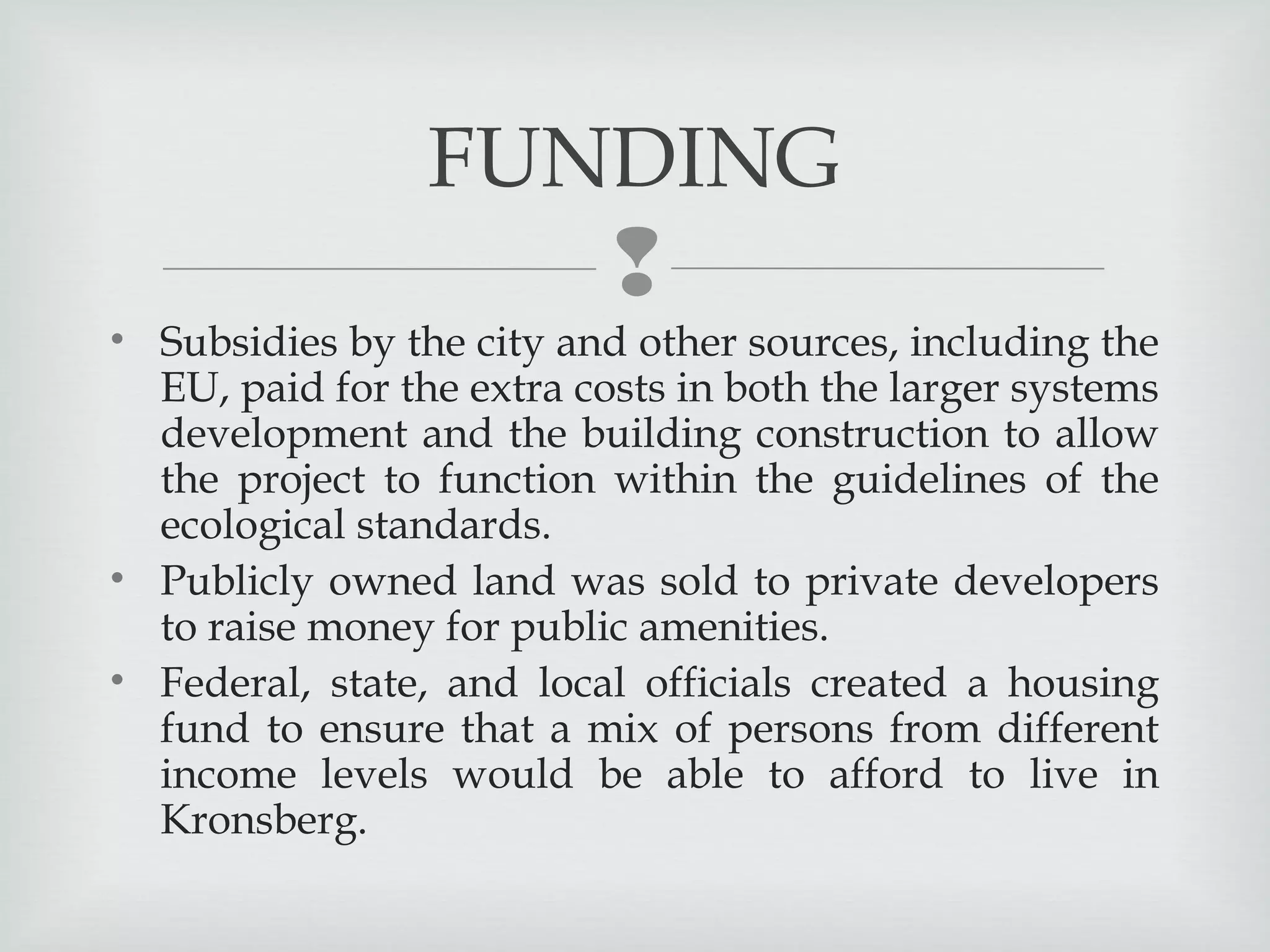 FUNDING


• Subsidies by the city and other sources, including the
EU, paid for the extra costs in both the larger systems
development and the building construction to allow
the project to function within the guidelines of the
ecological standards.
• Publicly owned land was sold to private developers
to raise money for public amenities.
• Federal, state, and local officials created a housing
fund to ensure that a mix of persons from different
income levels would be able to afford to live in
Kronsberg.

 