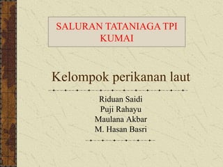 SALURAN TATANIAGA TPI 
KUMAI 
Kelompok perikanan laut 
Riduan Saidi 
Puji Rahayu 
Maulana Akbar 
M. Hasan Basri 
 