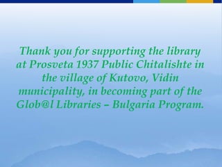 Thank you for supporting the library
at Prosveta 1937 Public Chitalishte in
     the village of Kutovo, Vidin
municipality, in becoming part of the
Glob@l Libraries – Bulgaria Program.
 