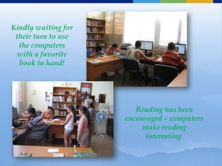 Kindly waiting for
 their turn to use
  the computers
  with a favorite
  book in hand!




                        Reading has been
                     encouraged – computers
                          make reading
                           interesting.
 