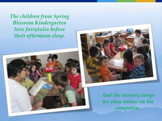 The children from Spring
 Blossom Kindergarten
 love fairytales before
 their afternoon sleep.




                           And the nursery songs
                           we play online on the
                                computers.
 