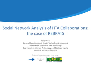 Social Network Analysis of HTA Collaborations:
the case of REBRATS
Tazio Vanni
General Coordinator of Health Technology Assessment
Department of Science and Technology
Secretariat of Science, Technology and Strategic Inputs
Brazilian Ministry of Health
 