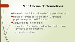 M3 : Chaine d’informations
Entrées/sorties "informationnelles" du produit-support.
Nature et formes de l'information : Grandeurs
physiques support de l'information
Acquisition de l'information :
-principes d'acquisition en fonction de la nature
physique de l'information;
-types de capteurs
 