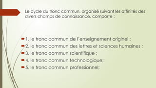 Le cycle du tronc commun, organisé suivant les affinités des
divers champs de connaissance, comporte :
1. le tronc commun de l’enseignement originel ;
2. le tronc commun des lettres et sciences humaines ;
3. le tronc commun scientifique ;
4. le tronc commun technologique;
5. le tronc commun professionnel;
 