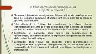 le tronc commun technologique TCT
Objectifs à atteindre :
 Dispenser à l’élève un enseignement lui permettant de développer une
base de formation commune et unifiée tant prisée dans les sections du
cycle du baccalauréat
 Faire découvrir à l’ élève les constituants des divers champs
technologiques présents au cycle du baccalauréat à travers ses diverses
sections et ce dans le but de lui faciliter le choix d’orientation scolaire ;
 Développer et consolider chez l’élève les compétences de
raisonnement, de communication, d’expression, d’organisation de travail
et de recherche méthodique ;
 Développer chez l’élève les capacités d’auto-apprentissage et
d’adaptation aux exigences changeantes de la vie active et aux
nouveautés de l’environnement culturel, scientifique, technologique et
professionnel.
 