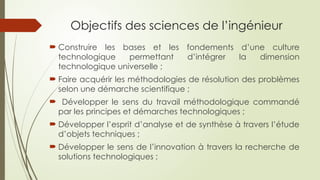 Objectifs des sciences de l’ingénieur
 Construire les bases et les fondements d’une culture
technologique permettant d’intégrer la dimension
technologique universelle ;
 Faire acquérir les méthodologies de résolution des problèmes
selon une démarche scientifique ;
 Développer le sens du travail méthodologique commandé
par les principes et démarches technologiques ;
 Développer l’esprit d’analyse et de synthèse à travers l’étude
d’objets techniques ;
 Développer le sens de l’innovation à travers la recherche de
solutions technologiques ;
 