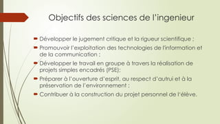 Objectifs des sciences de l’ingenieur
 Développer le jugement critique et la rigueur scientifique ;
 Promouvoir l’exploitation des technologies de l'information et
de la communication ;
 Développer le travail en groupe à travers la réalisation de
projets simples encadrés (PSE);
 Préparer à l’ouverture d’esprit, au respect d’autrui et à la
préservation de l’environnement ;
 Contribuer à la construction du projet personnel de l‘élève.
 