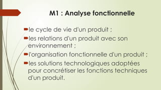 M1 : Analyse fonctionnelle
le cycle de vie d'un produit ;
les relations d'un produit avec son
environnement ;
l'organisation fonctionnelle d'un produit ;
les solutions technologiques adoptées
pour concrétiser les fonctions techniques
d'un produit.
 