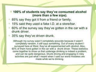 100% of students say they’ve consumed alcohol (more than a few sips). 85% say they got it from a friend or family.  15% said they used a fake I.D. at a store/bar. 60% of the survey say they’ve gotten in the car with a drunk driver. 35% say they’ve driven drunk. Although my survey wasn’t completely accurate because it wasn’t completely random, it still says something. Out of every student I surveyed here at West, they’ve all experimented with alcohol. Also, 60% of them have gotten in the car with a  drunk driver. These statistics come together to show us that underage drinking is indeed a problem, and can be quite dangerous. Drunk driving and engaging in risky activities are just what I meant when I said our worst mistakes are made while we’re drinking. 