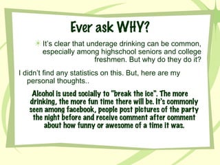 Ever ask WHY? It’s clear that underage drinking can be common, especially among highschool seniors and college freshmen. But why do they do it? I didn’t find any statistics on this. But, here are my personal thoughts.. Alcohol is used socially to “break the ice”. The more drinking, the more fun time there will be. It’s commonly seen among facebook, people post pictures of the party the night before and receive comment after comment about how funny or awesome of a time it was. 