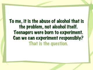To me, it is the abuse of alcohol that is the problem, not alcohol itself. Teenagers were born to experiment. Can we can experiment responsibly?  That is the question. 