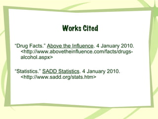 Works Cited “ Drug Facts.”  Above the Influence . 4 January 2010.  < http://www.abovetheinfluence.com/facts/drugs-alcohol.aspx> “ Statistics.”  SADD Statistics . 4 January 2010. <http://www.sadd.org/stats.htm> 
