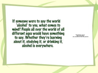 If someone were to say the world ‘alcohol’ to you, what comes to mind? People all over the world of all different ages would have something to say. Whether they’re learning about it, studying it, or drinking it, alcohol is everywhere.  