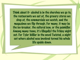 Think about it- alcohol is in the churches we go to, the restaurants we eat at, the grocery stores we shop at, the commercials we watch, and the magazines we flip through. For many, it may be the ice-breaker, the cultural icon, or the painkiller. Among many teens, it’s (illegally) the Friday night out. For Tyler Miller in the novel Twisted, a night out where alcohol was involved turned his whole life upside down. 