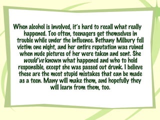 When alcohol is involved, it’s hard to recall what really happened. Too often, teenagers get themselves in trouble while under the influence. Bethany Milbury fell victim one night, and her entire reputation was ruined when nude pictures of her were taken and sent. She  would’ve  known what happened and who to hold responsible, except she was passed out drunk. I believe these are the most stupid mistakes that can be made as a teen. Many will make them, and hopefully they will learn from them, too. 
