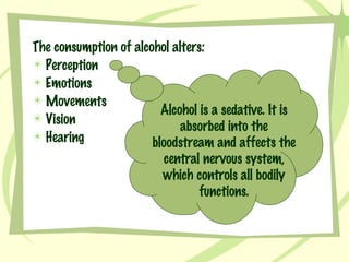 The consumption of alcohol alters: Perception Emotions Movements Vision Hearing Alcohol is a sedative. It is absorbed into the bloodstream and affects the central nervous system, which controls all bodily functions. 